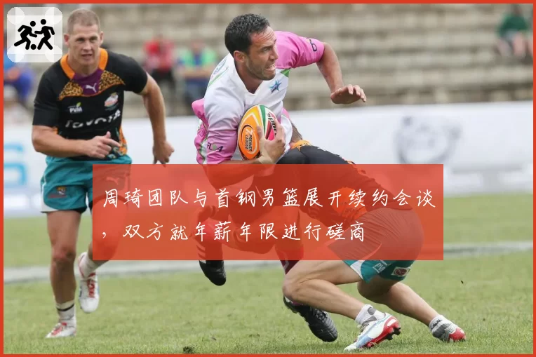 周琦团队与首钢男篮展开续约会谈，双方就年薪年限进行磋商