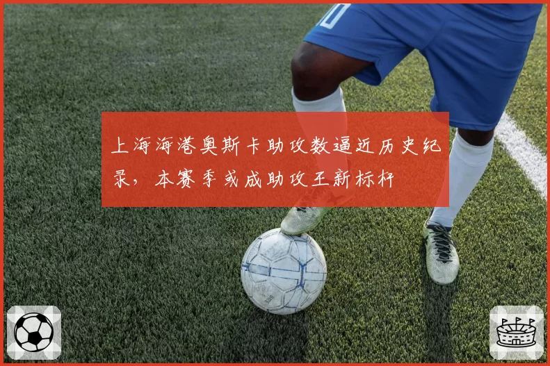 上海海港奥斯卡助攻数逼近历史纪录，本赛季或成助攻王新标杆