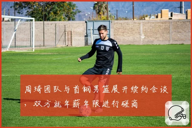周琦团队与首钢男篮展开续约会谈，双方就年薪年限进行磋商