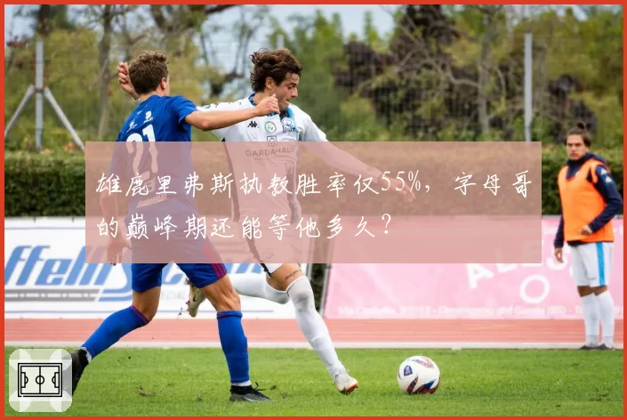 雄鹿里弗斯执教胜率仅55%，字母哥的巅峰期还能等他多久？