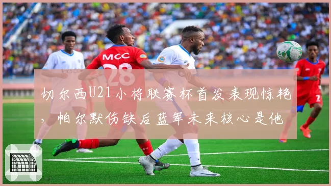 切尔西U21小将联赛杯首发表现惊艳,帕尔默伤缺后蓝军未来核心是他吗?