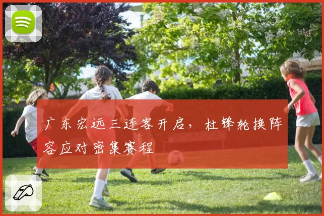 广东宏远三连客开启，杜锋轮换阵容应对密集赛程