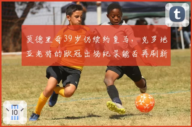 莫德里奇39岁仍续约皇马，克罗地亚老将的欧冠出场纪录能否再刷新？