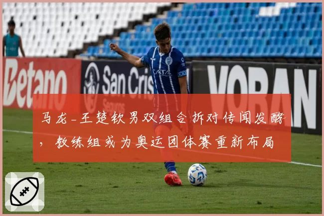 马龙_王楚钦男双组合拆对传闻发酵,教练组或为奥运团体赛重新布局