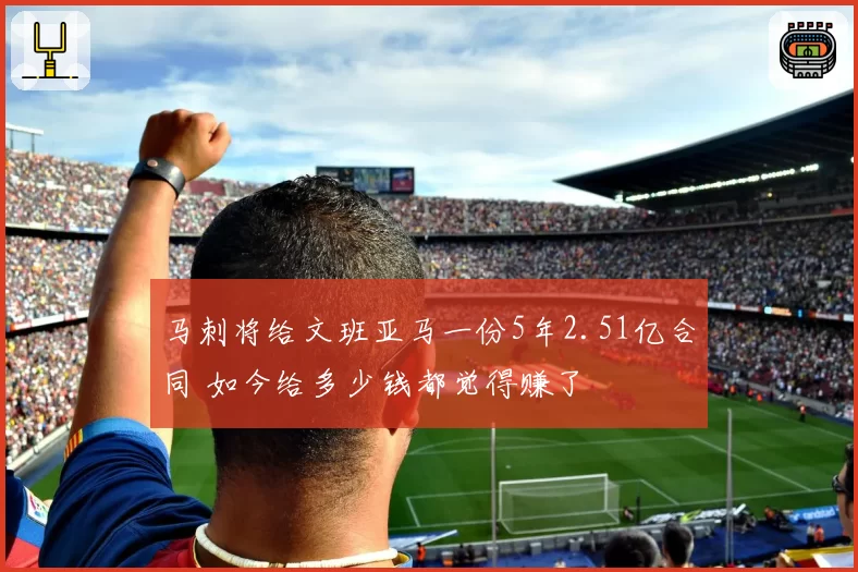 马刺将给文班亚马一份5年2.51亿合同 如今给多少钱都觉得赚了
