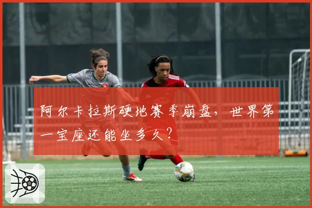 阿尔卡拉斯硬地赛季崩盘,世界第一宝座还能坐多久?