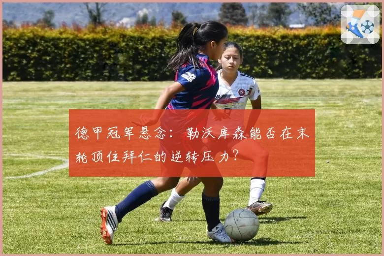 德甲冠军悬念：勒沃库森能否在末轮顶住拜仁的逆转压力？