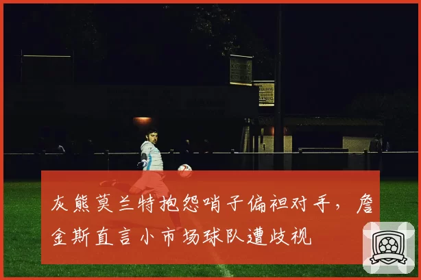 灰熊莫兰特抱怨哨子偏袒对手，詹金斯直言小市场球队遭歧视