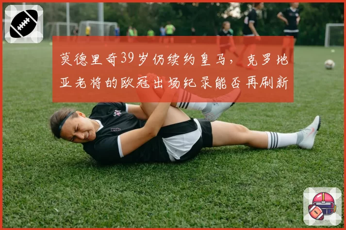莫德里奇39岁仍续约皇马，克罗地亚老将的欧冠出场纪录能否再刷新？