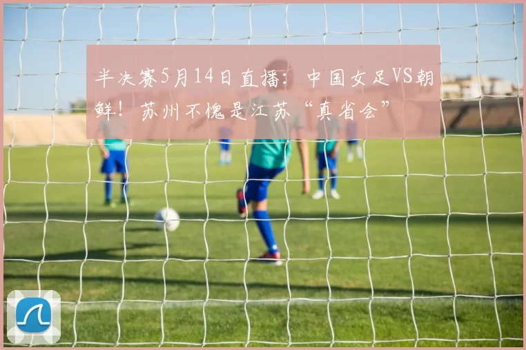 半决赛5月14日直播：中国女足VS朝鲜！苏州不愧是江苏“真省会”