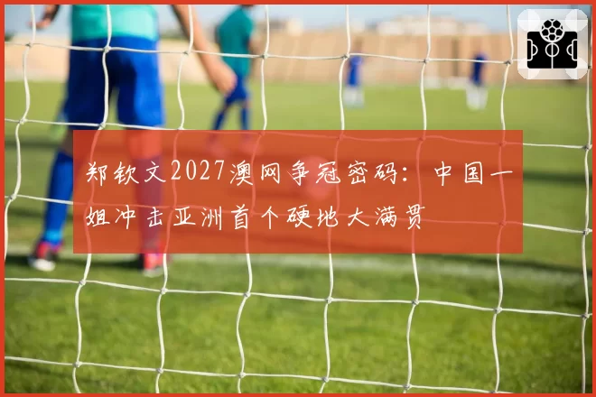 郑钦文2027澳网争冠密码:中国一姐冲击亚洲首个硬地大满贯