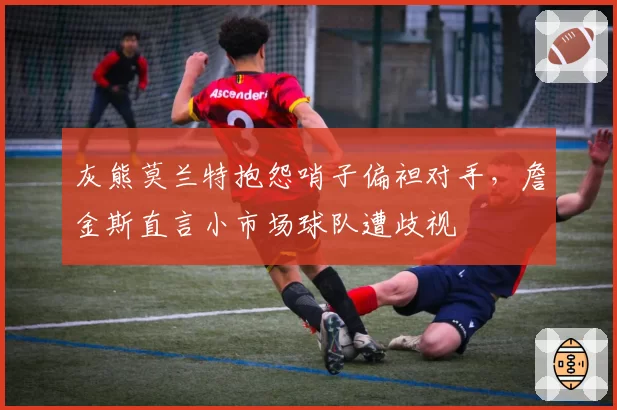 灰熊莫兰特抱怨哨子偏袒对手,詹金斯直言小市场球队遭歧视