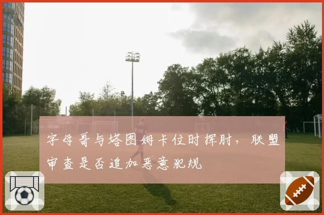 字母哥与塔图姆卡位时挥肘,联盟审查是否追加恶意犯规
