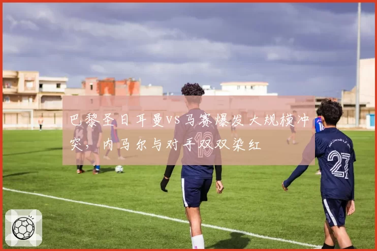 巴黎圣日耳曼vs马赛爆发大规模冲突,内马尔与对手双双染红