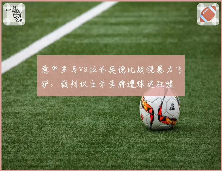 意甲罗马vs拉齐奥德比战现暴力飞铲，裁判仅出示黄牌遭球迷狂嘘