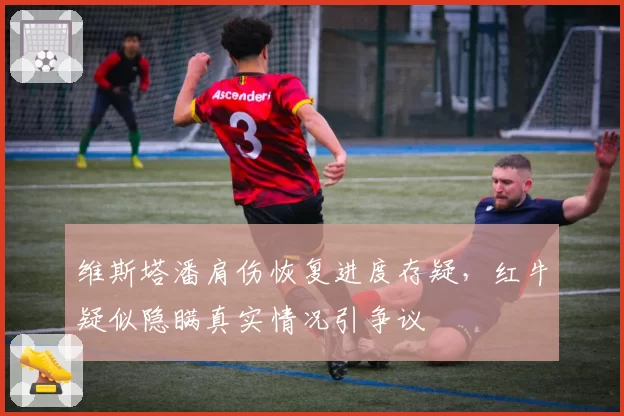 维斯塔潘肩伤恢复进度存疑，红牛疑似隐瞒真实情况引争议