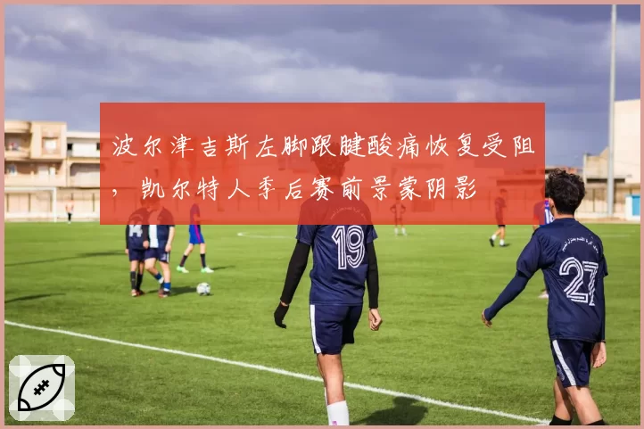 波尔津吉斯左脚跟腱酸痛恢复受阻，凯尔特人季后赛前景蒙阴影