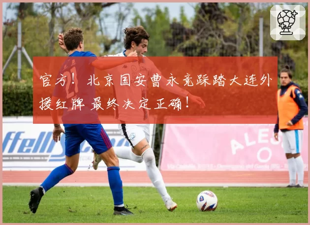 官方!北京国安曹永竞踩踏大连外援红牌 最终决定正确!