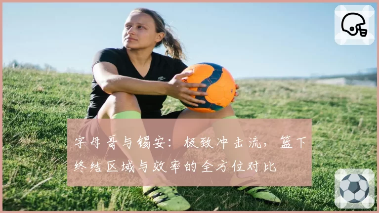 字母哥与锡安:极致冲击流,篮下终结区域与效率的全方位对比