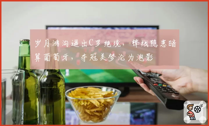 岁月鸿沟逼出C罗绝境,锋线隐患暗算葡萄牙,夺冠美梦沦为泡影