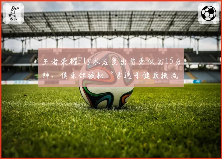 王者荣耀Fly术后复出首秀仅打15分钟，俱乐部被批“拿选手健康换流量”