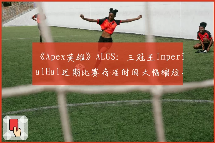 《Apex英雄》ALGS:三冠王ImperialHal近期比赛存活时间大幅缩短,“战神”光环是否正在消退?