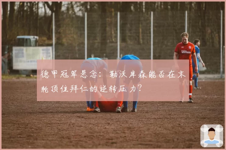 德甲冠军悬念：勒沃库森能否在末轮顶住拜仁的逆转压力？