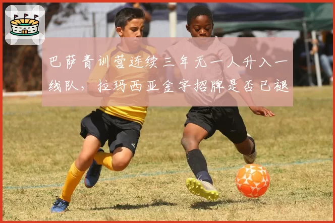 巴萨青训营连续三年无一人升入一线队，拉玛西亚金字招牌是否已褪色？