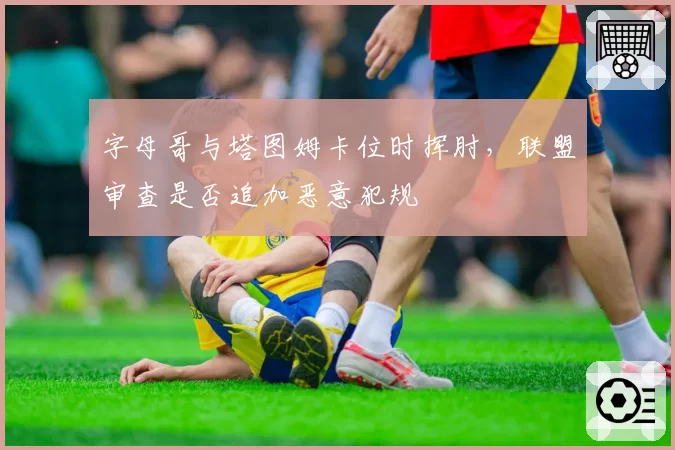 字母哥与塔图姆卡位时挥肘,联盟审查是否追加恶意犯规