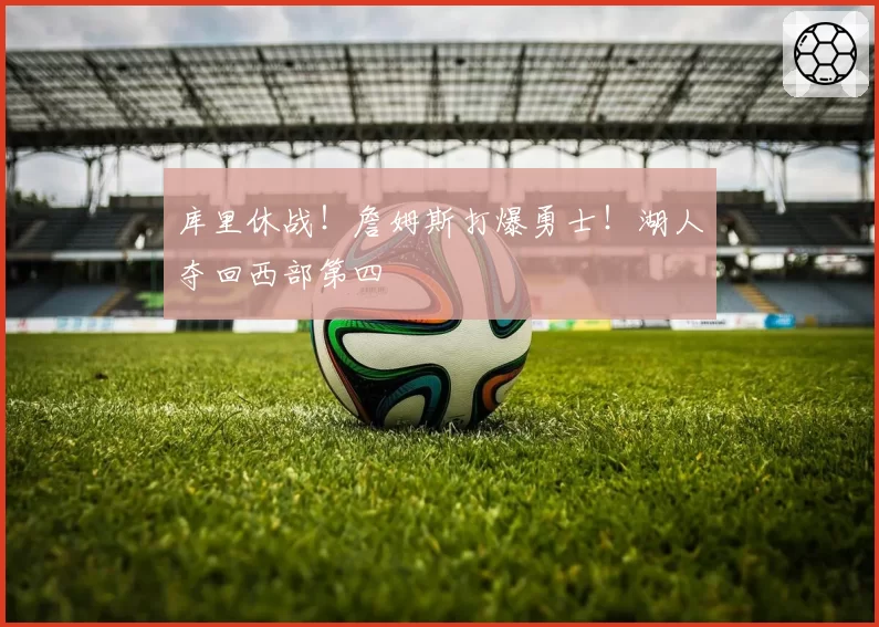 库里休战！詹姆斯打爆勇士！湖人夺回西部第四