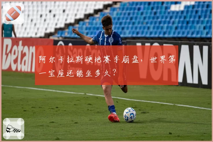 阿尔卡拉斯硬地赛季崩盘,世界第一宝座还能坐多久?
