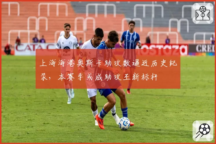 上海海港奥斯卡助攻数逼近历史纪录，本赛季或成助攻王新标杆