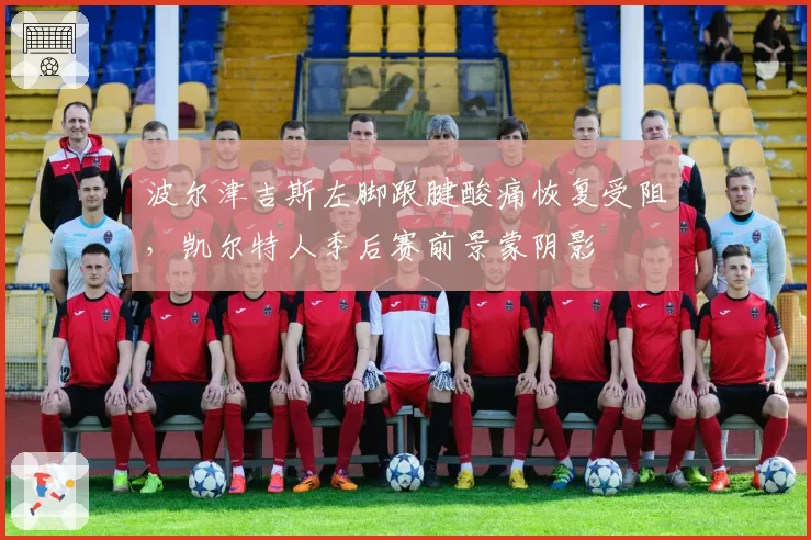 波尔津吉斯左脚跟腱酸痛恢复受阻，凯尔特人季后赛前景蒙阴影