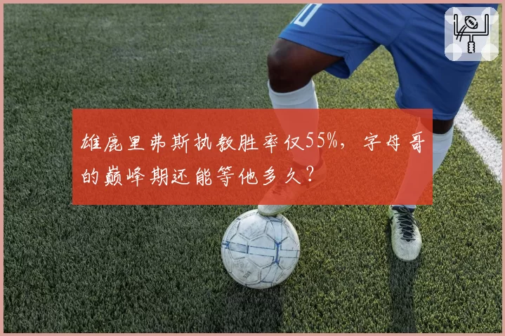 雄鹿里弗斯执教胜率仅55%，字母哥的巅峰期还能等他多久？