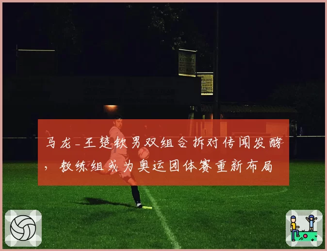 马龙_王楚钦男双组合拆对传闻发酵，教练组或为奥运团体赛重新布局