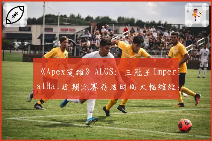 《Apex英雄》ALGS:三冠王ImperialHal近期比赛存活时间大幅缩短,“战神”光环是否正在消退?