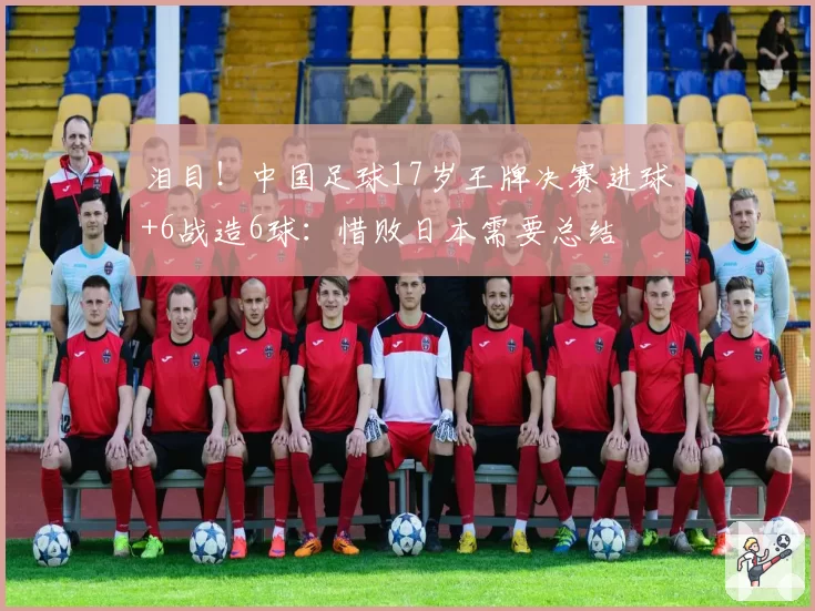 泪目!中国足球17岁王牌决赛进球+6战造6球:惜败日本需要总结
