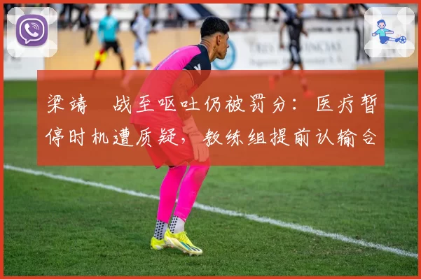 梁靖崑战至呕吐仍被罚分:医疗暂停时机遭质疑,教练组提前认输合理吗?