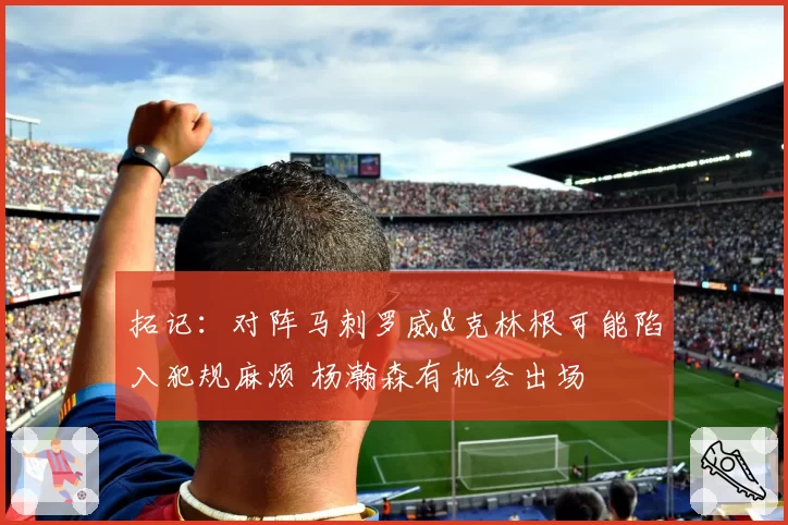 拓记：对阵马刺罗威&克林根可能陷入犯规麻烦 杨瀚森有机会出场