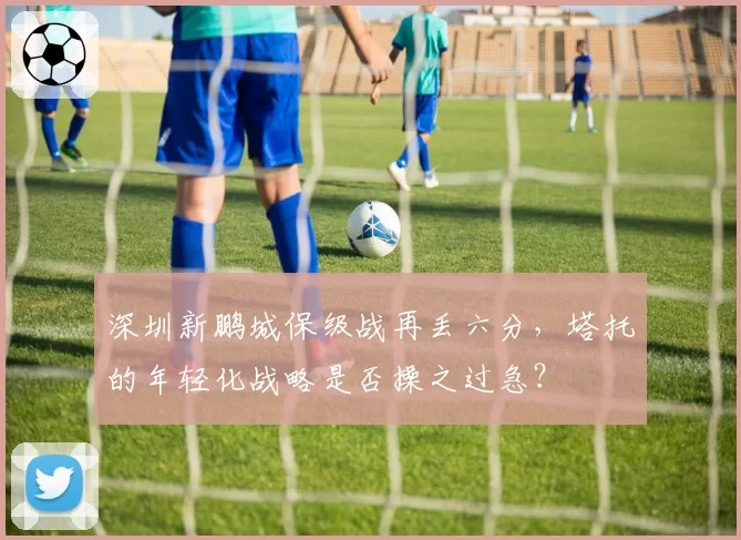深圳新鹏城保级战再丢六分,塔托的年轻化战略是否操之过急?